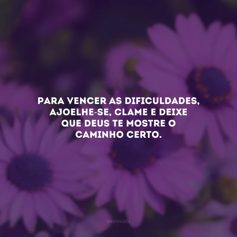Para vencer as dificuldades, ajoelhe-se, clame e deixe que Deus te mostre o caminho certo.