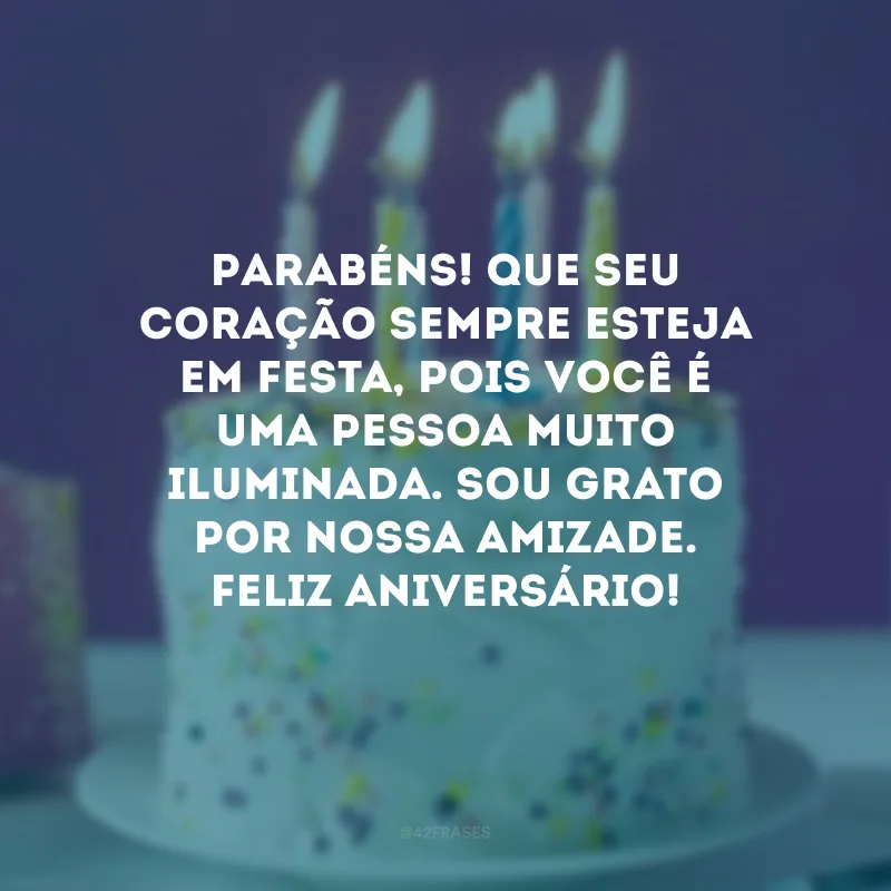 Parabéns! Que seu coração sempre esteja em festa, pois você é uma pessoa muito iluminada. Sou grato por nossa amizade. Feliz aniversário!