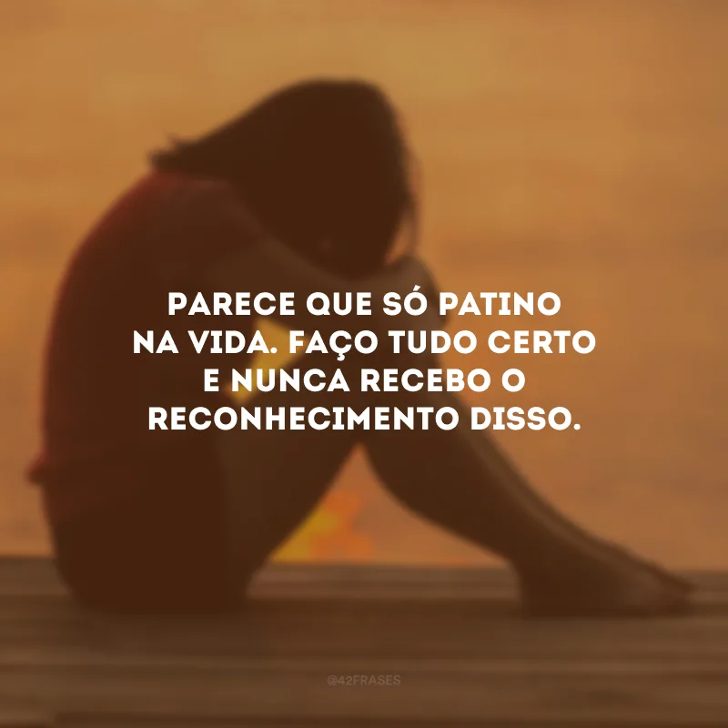 Parece que só patino na vida. Faço tudo certo e nunca recebo o reconhecimento disso.