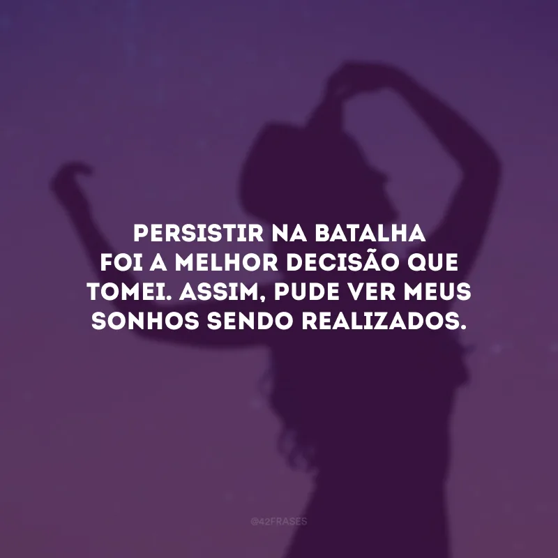 Persistir na batalha foi a melhor decisão que tomei. Assim, pude ver meus sonhos sendo realizados.