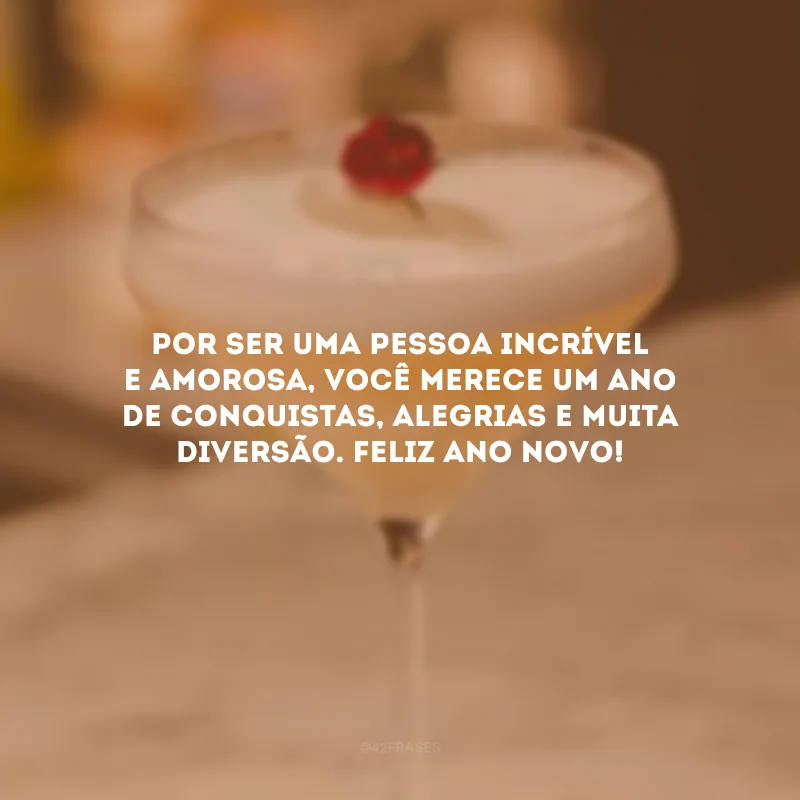 Por ser uma pessoa incrível e amorosa, você merece um ano de conquistas, alegrias e muita diversão. Feliz Ano Novo!