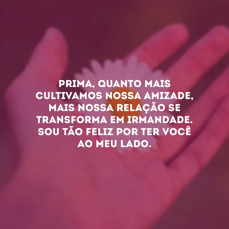 Prima, quanto mais cultivamos nossa amizade, mais nossa relação se transforma em irmandade. Sou tão feliz por ter você ao meu lado.
