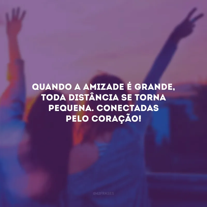 Quando a amizade é grande, toda distância se torna pequena. Conectadas pelo coração!