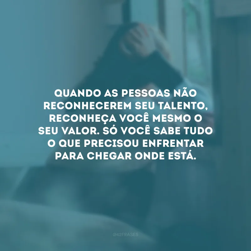 Quando as pessoas não reconhecerem seu talento, reconheça você mesmo o seu valor. Só você sabe tudo o que precisou enfrentar para chegar onde está.