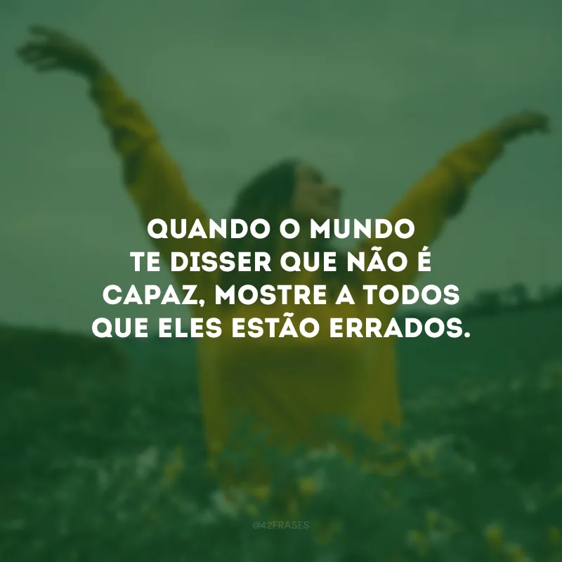 Quando o mundo te disser que não é capaz, mostre a todos que eles estão errados. 