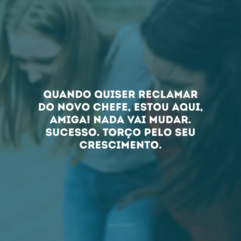 Quando quiser reclamar do novo chefe, estou aqui, amiga! Nada vai mudar. Sucesso. Torço pelo seu crescimento.