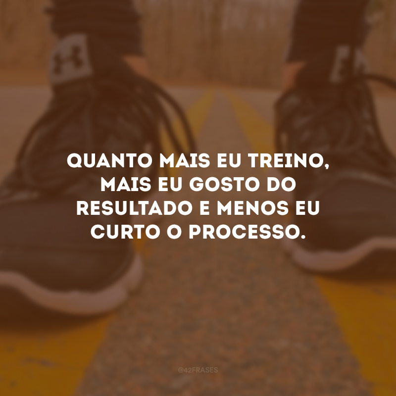 Quanto mais eu treino, mais eu gosto do resultado e menos eu curto o processo.