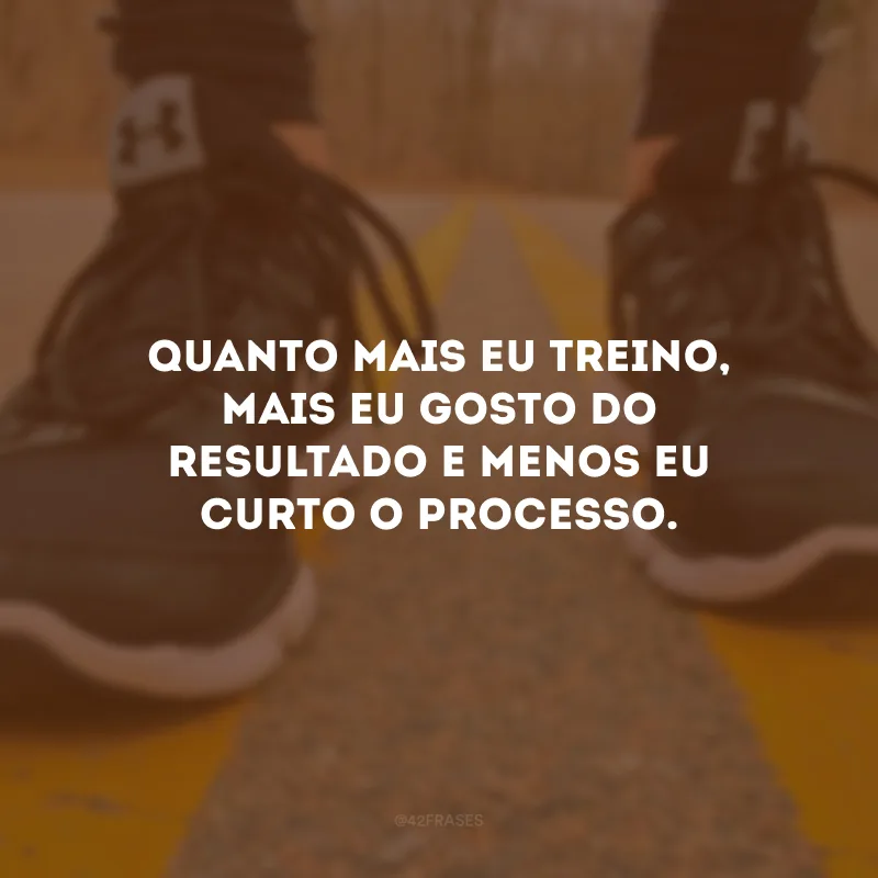 Quanto mais eu treino, mais eu gosto do resultado e menos eu curto o processo.