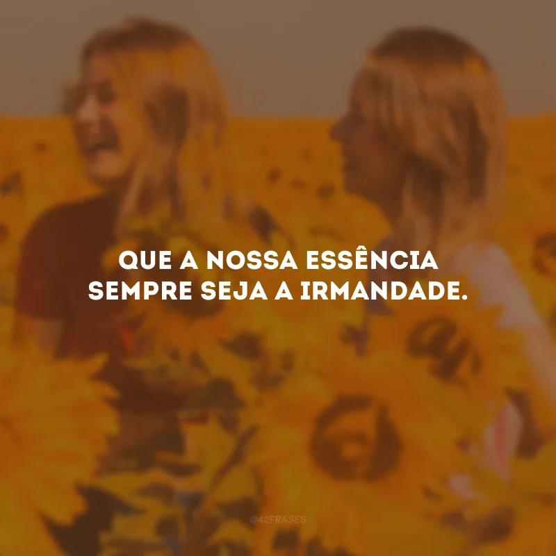 Que a nossa essência sempre seja a irmandade.