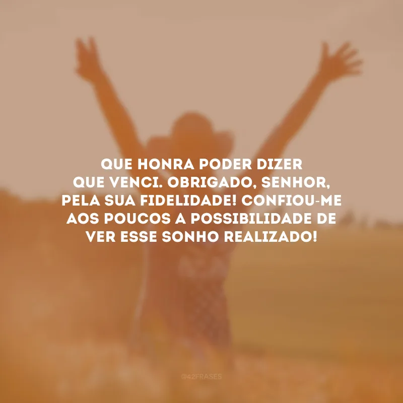 Que honra poder dizer que venci. Obrigado, Senhor, pela sua fidelidade! Confiou-me aos poucos a possibilidade de ver esse sonho realizado!