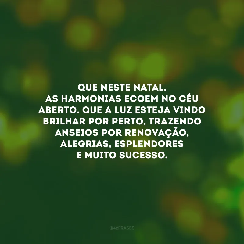 Que neste Natal, as harmonias ecoem no céu aberto. Que a luz esteja vindo brilhar por perto, trazendo anseios por renovação, alegrias, esplendores e muito sucesso.