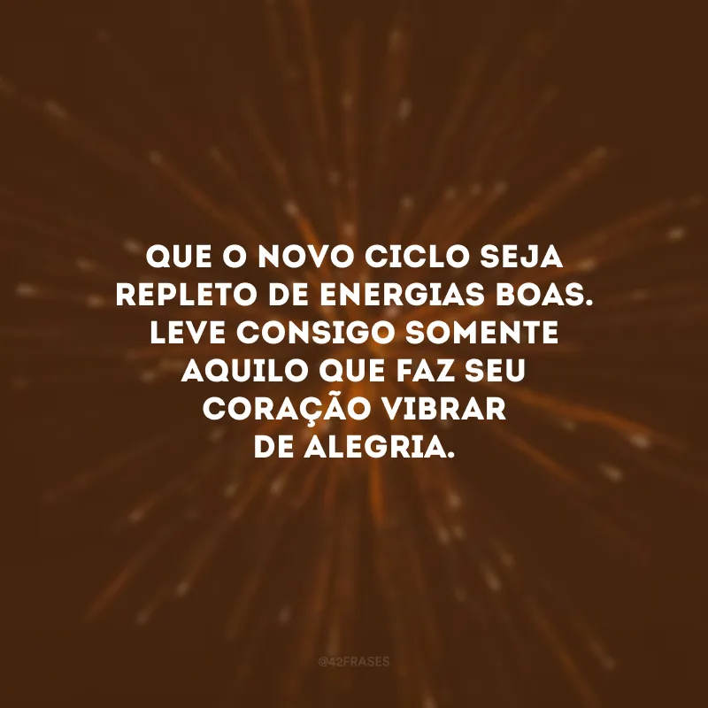 Que o novo ciclo seja repleto de energias boas. Leve consigo somente aquilo que faz seu coração vibrar de alegria.