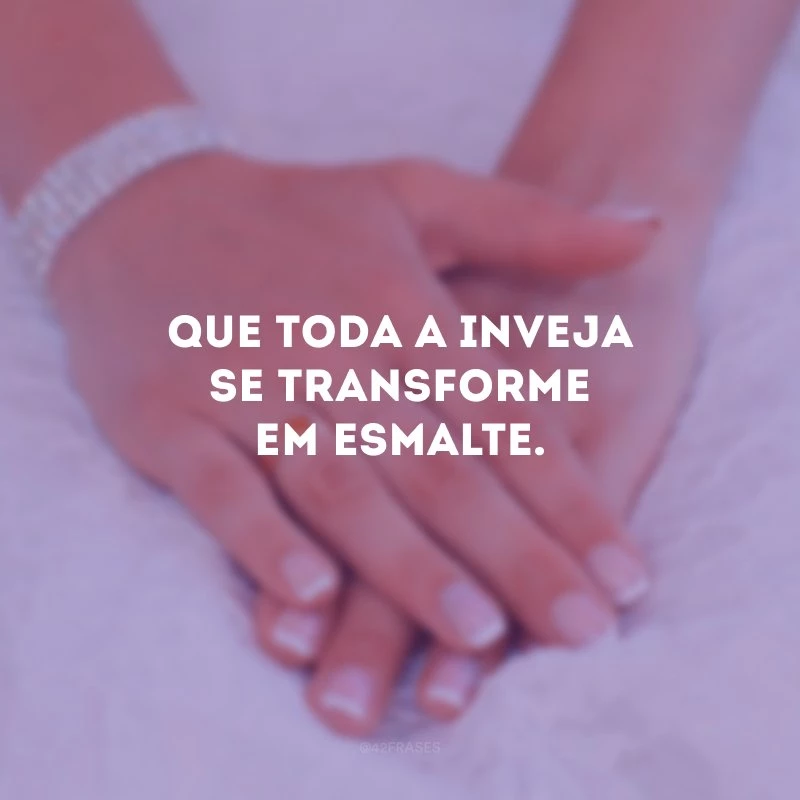 Que toda a inveja se transforme em esmalte.