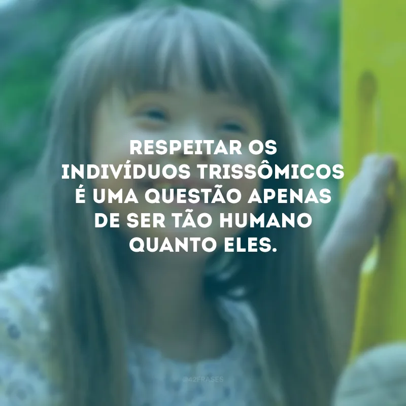 Respeitar os indivíduos trissômicos é uma questão apenas de ser tão humano quanto eles.