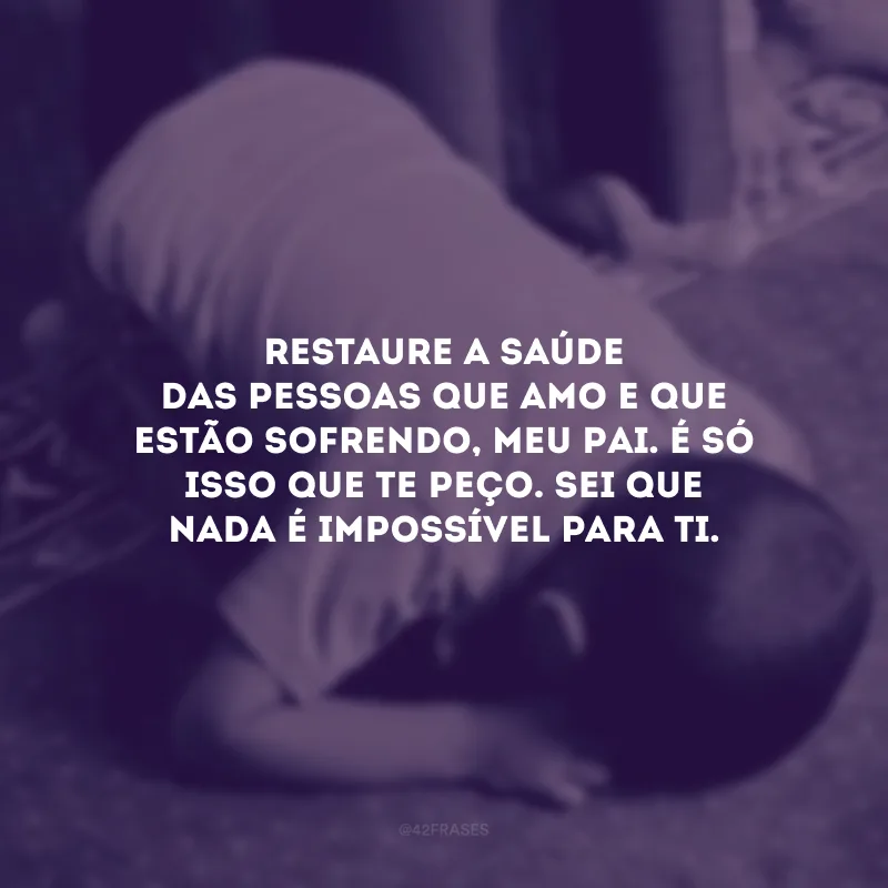 Restaure a saúde das pessoas que amo e que estão sofrendo, meu Pai. É só isso que te peço. Sei que nada é impossível para Ti.