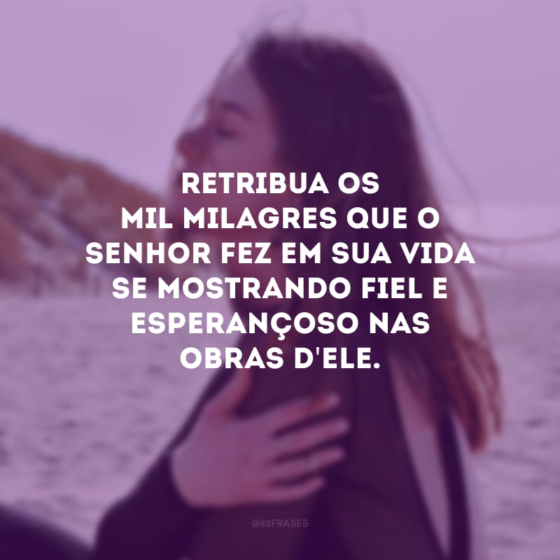 Retribua os mil milagres que o Senhor fez em sua vida se mostrando fiel e esperançoso nas obras d\'Ele.