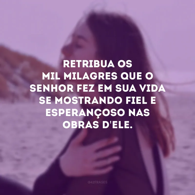 Retribua os mil milagres que o Senhor fez em sua vida se mostrando fiel e esperançoso nas obras d\'Ele.