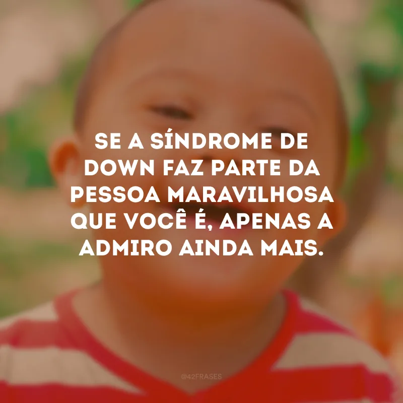 Se a Síndrome de Down faz parte da pessoa maravilhosa que você é, apenas a admiro ainda mais.