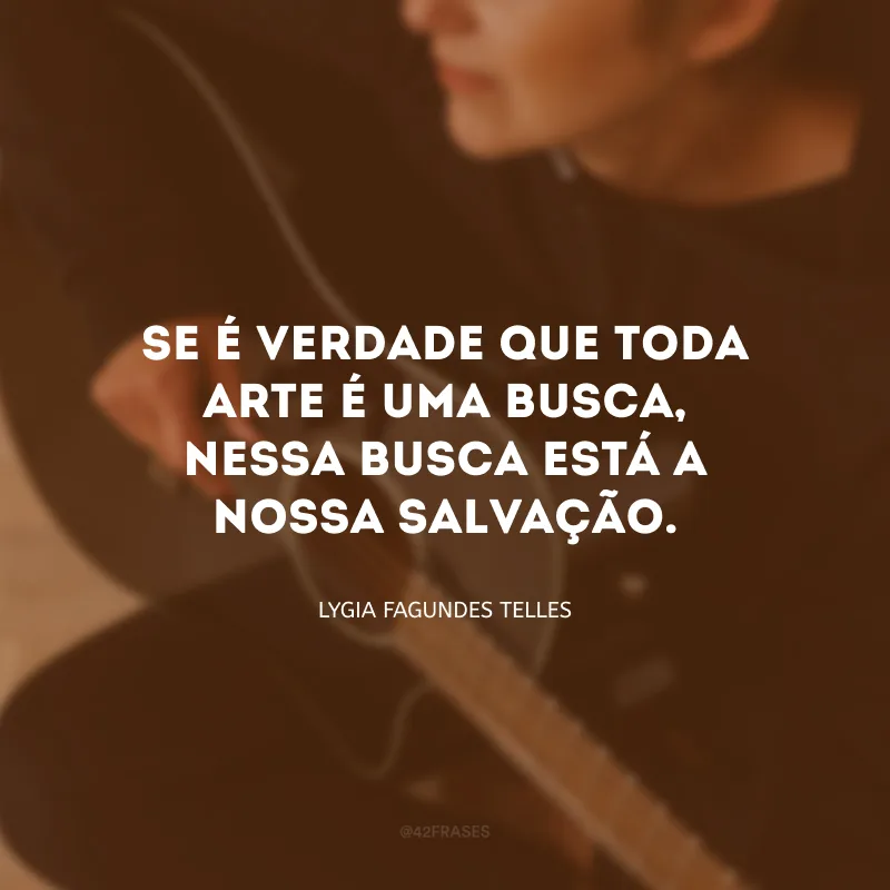 Se é verdade que toda arte é uma busca, nessa busca está a nossa salvação.