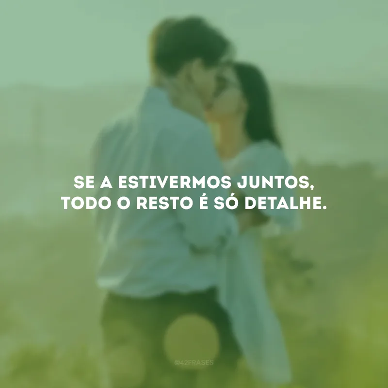 Se a estivermos juntos, todo o resto é só detalhe.