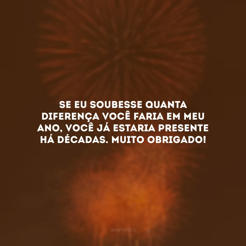 Se eu soubesse quanta diferença você faria em meu ano, você já estaria presente há décadas. Muito obrigado!