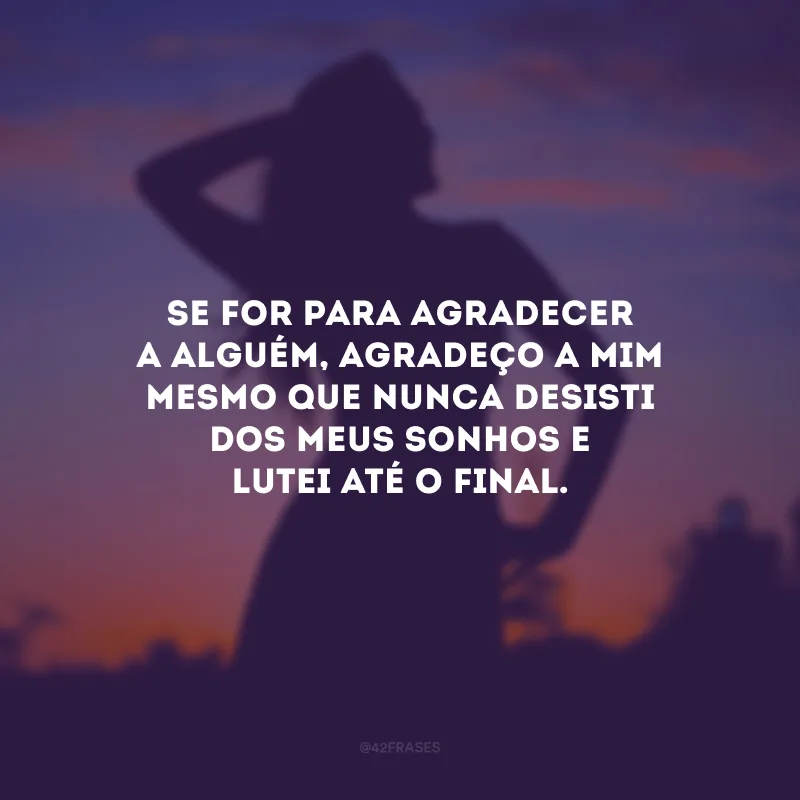 Se for para agradecer a alguém, agradeço a mim mesmo que nunca desisti dos meus sonhos e lutei até o final.