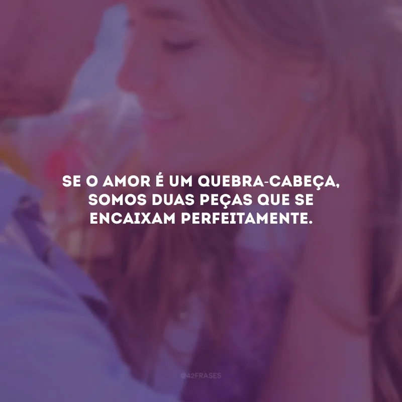 Se o amor é um quebra-cabeça, somos duas peças que se encaixam perfeitamente.