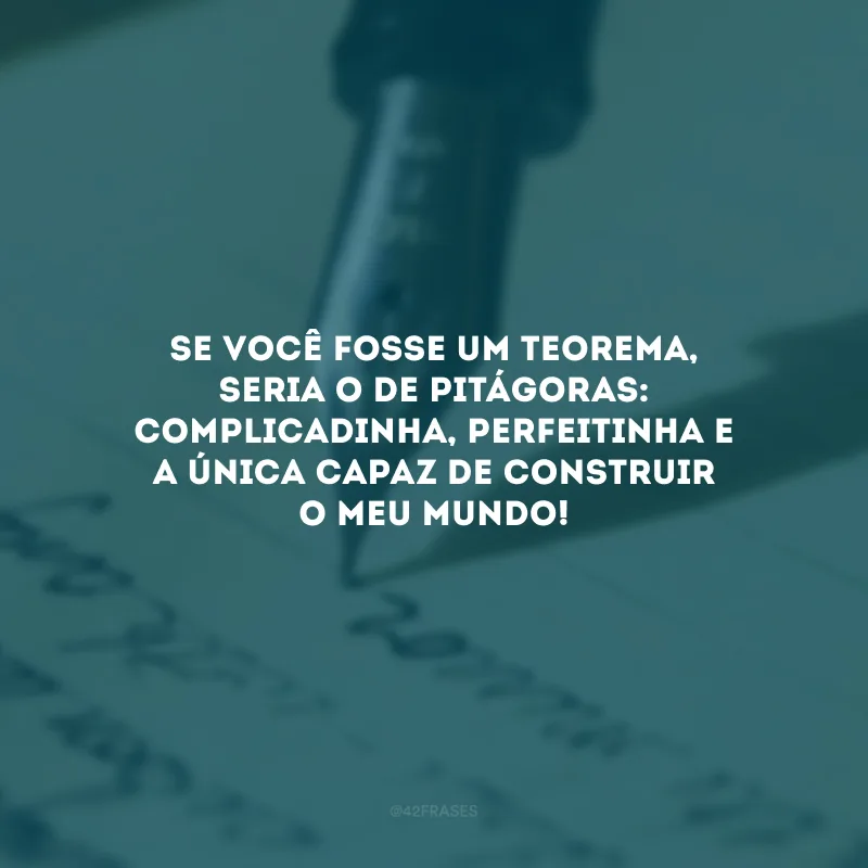 Se você fosse um teorema, seria o de Pitágoras: complicadinha, perfeitinha e a única capaz de construir o meu mundo!