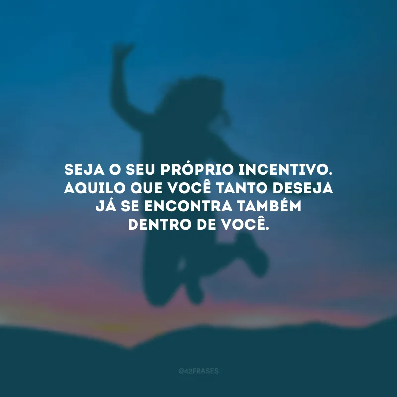 Seja o seu próprio incentivo.  Aquilo que você tanto deseja já se encontra também dentro de você.