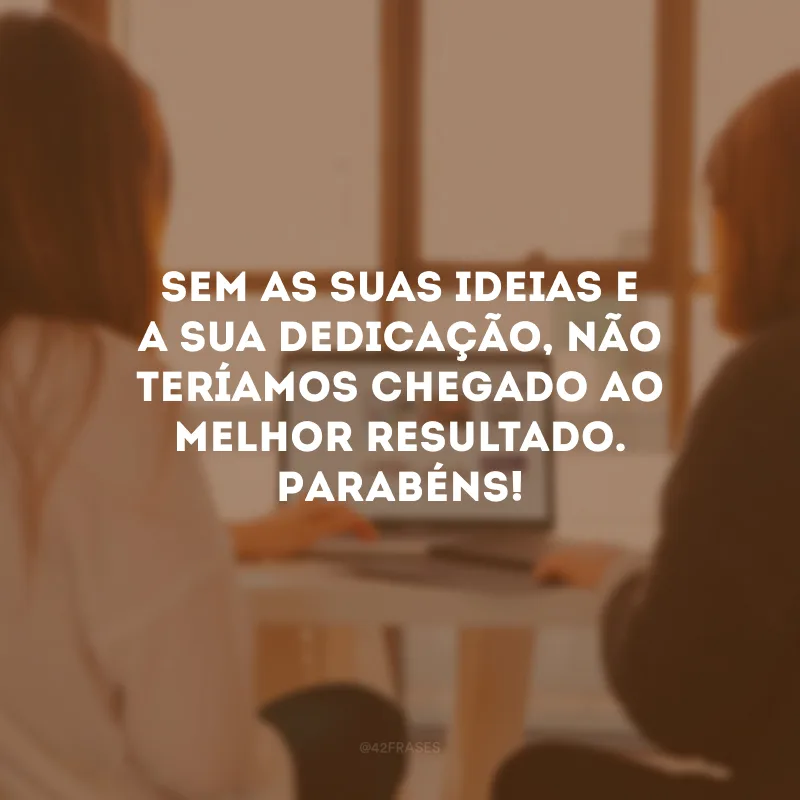 Sem as suas ideias e a sua dedicação, não teríamos chegado ao melhor resultado. Parabéns!