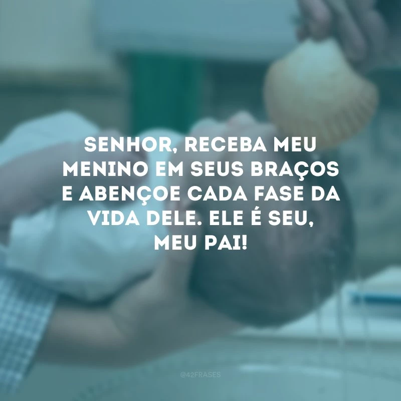 Senhor, receba meu menino em seus braços e abençoe cada fase da vida dele. Ele é seu, meu Pai!