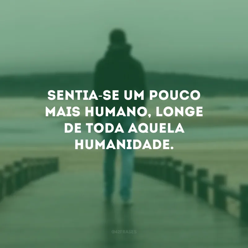 Sentia-se um pouco mais humano, longe de toda aquela humanidade.