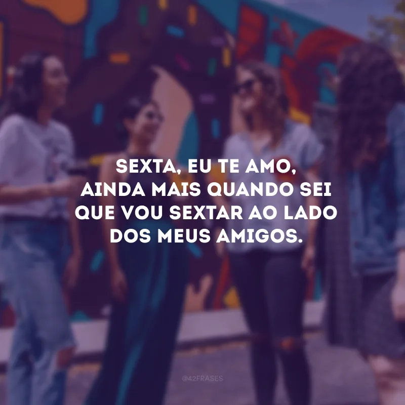 Sexta, eu te amo, ainda mais quando sei que vou sextar ao lado dos meus amigos.