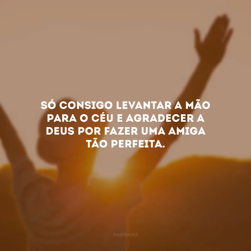 Só consigo levantar a mão para o céu e agradecer a Deus por fazer uma amiga tão perfeita.