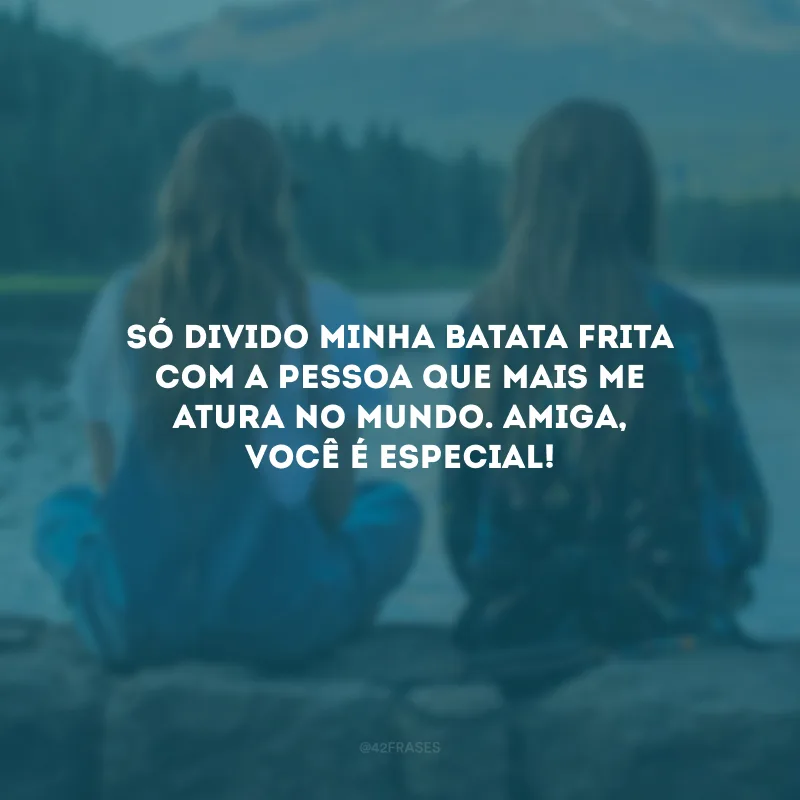 Só divido minha batata frita com a pessoa que mais me atura no mundo. Amiga, você é especial!