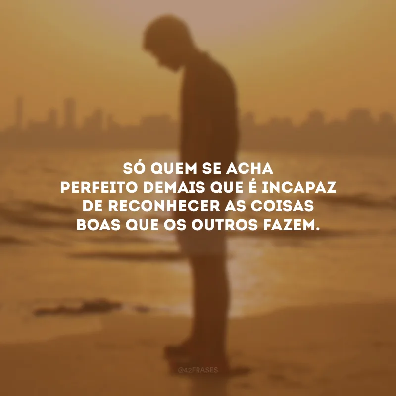 Só quem se acha perfeito demais que é incapaz de reconhecer as coisas boas que os outros fazem.