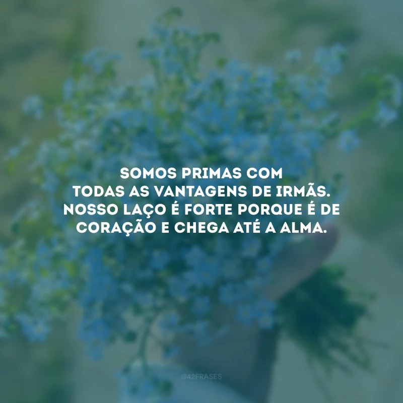 Somos primas com todas as vantagens de irmãs. Nosso laço é forte porque é de coração e chega até a alma.