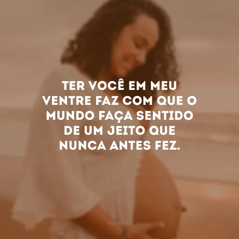 Ter você em meu ventre faz com que o mundo faça sentido de um jeito que nunca antes fez.