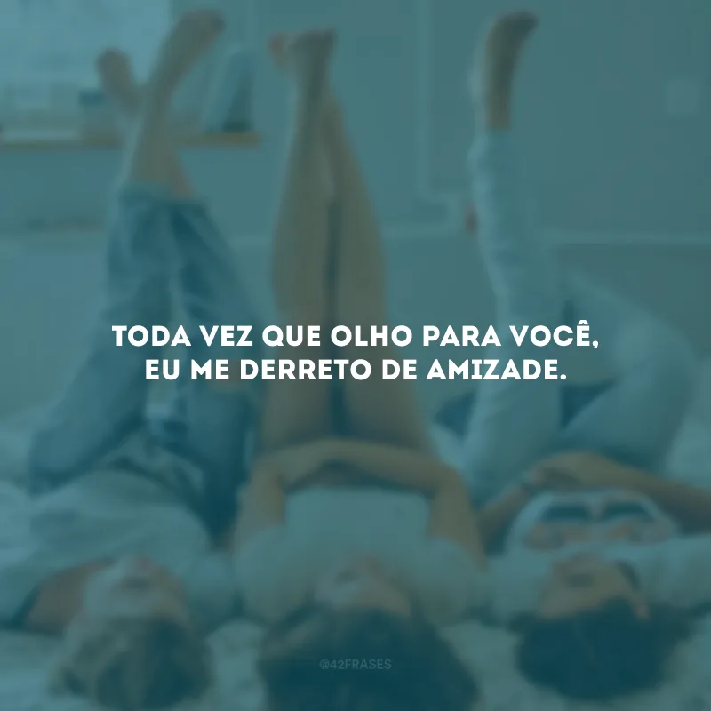 Toda vez que olho para você, eu me derreto de amizade.