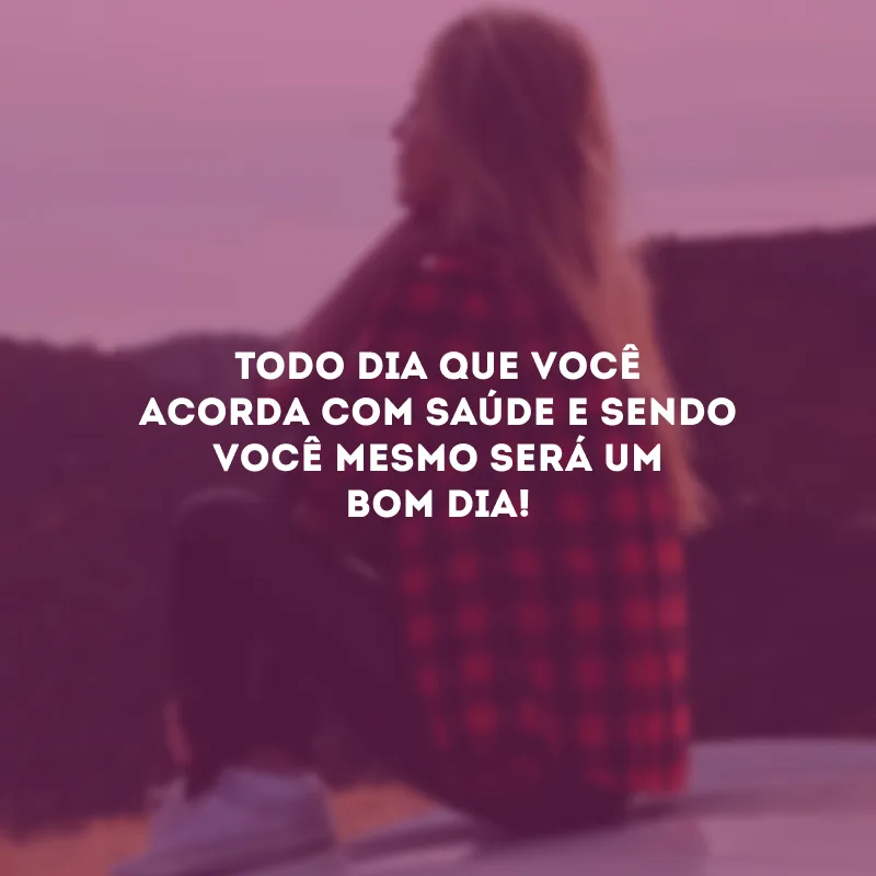 Todo dia que você acorda com saúde e sendo você mesmo será um bom dia! 