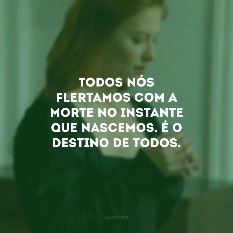 Todo nós flertamos com a morte no instante que nascemos. É o destino de todos.