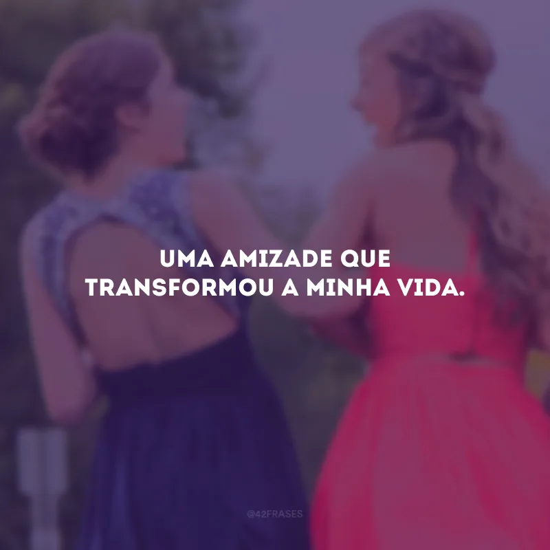 Uma amizade que transformou a minha vida.
