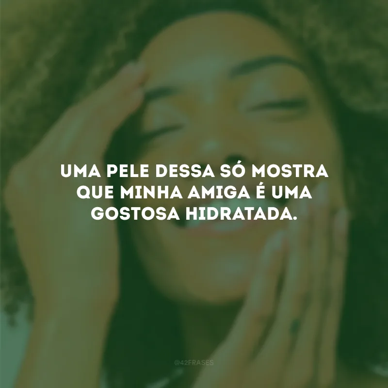 Uma pele dessa só mostra que minha amiga é uma gostosa hidratada.