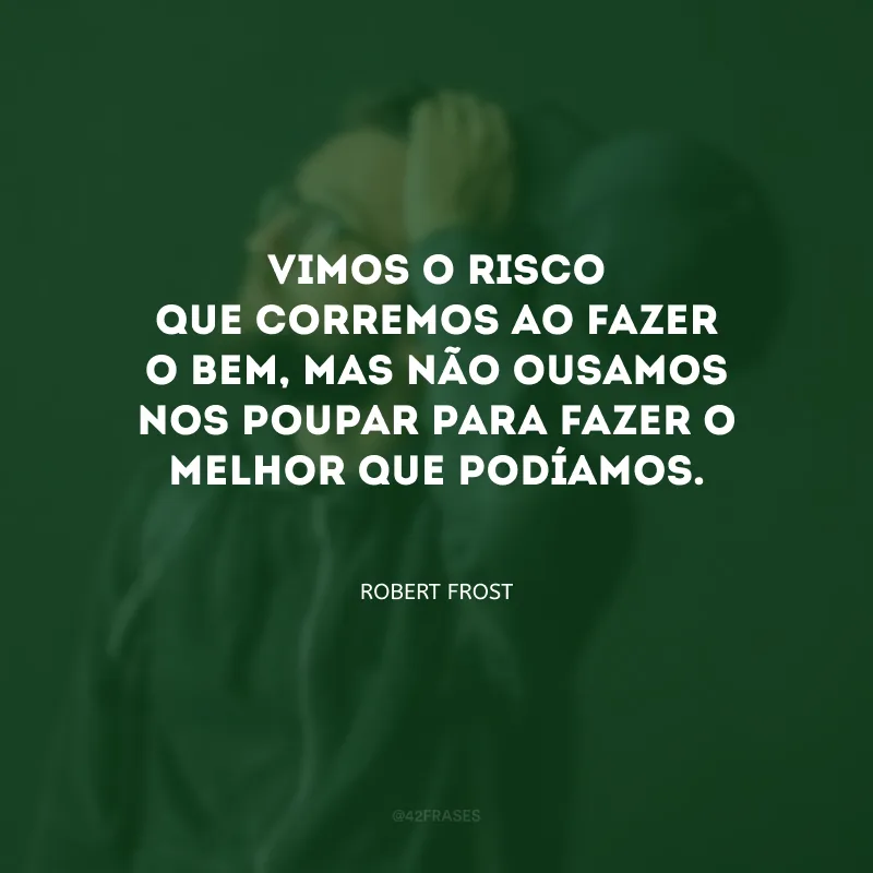 Vimos o risco que corremos ao fazer o bem, mas não ousamos nos poupar para fazer o melhor que podíamos.