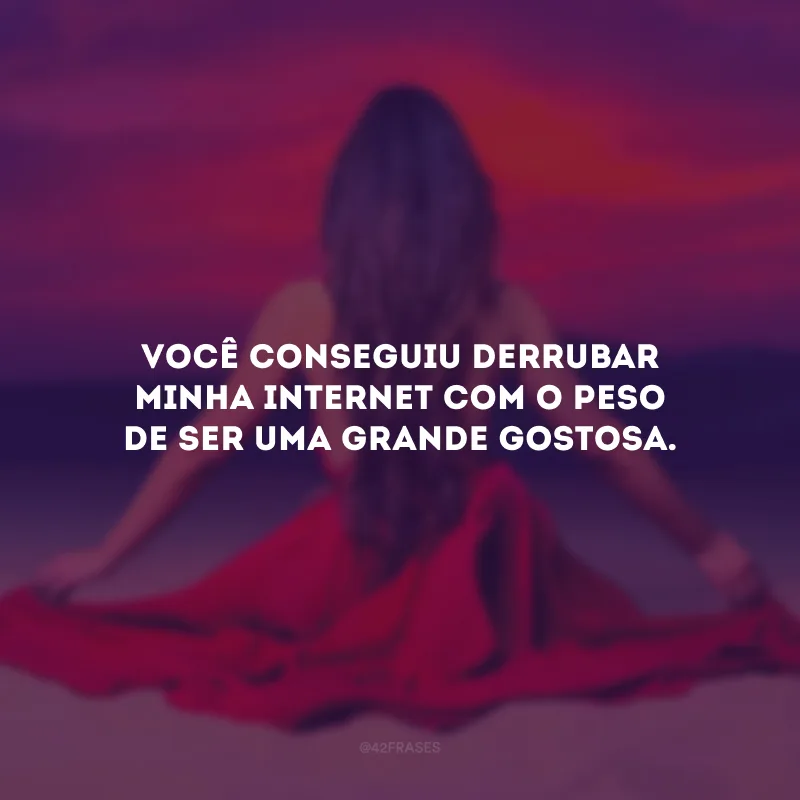 Você conseguiu derrubar minha internet com o peso de ser uma grande gostosa.