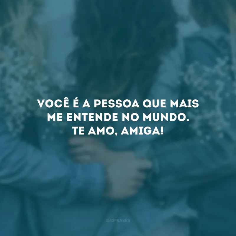 Você é a pessoa que mais me entende no mundo. Te amo, amiga!