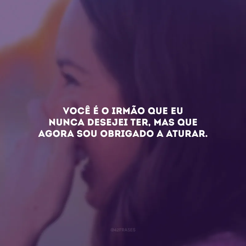 Você é o irmão que eu nunca desejei ter, mas que agora sou obrigado a aturar.