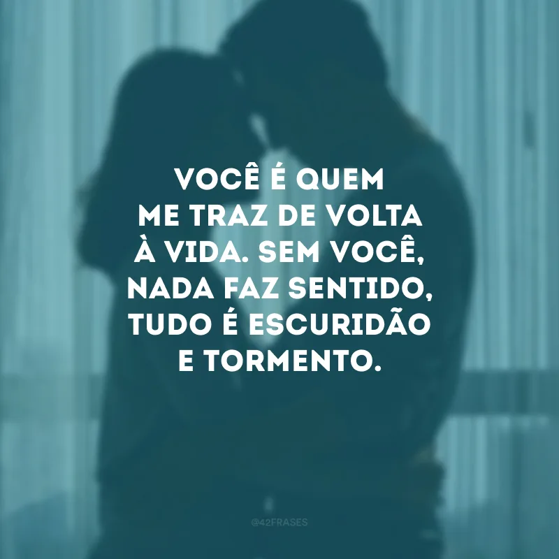 Você é quem me traz de volta à vida. Sem você, nada faz sentido, tudo é escuridão e tormento.