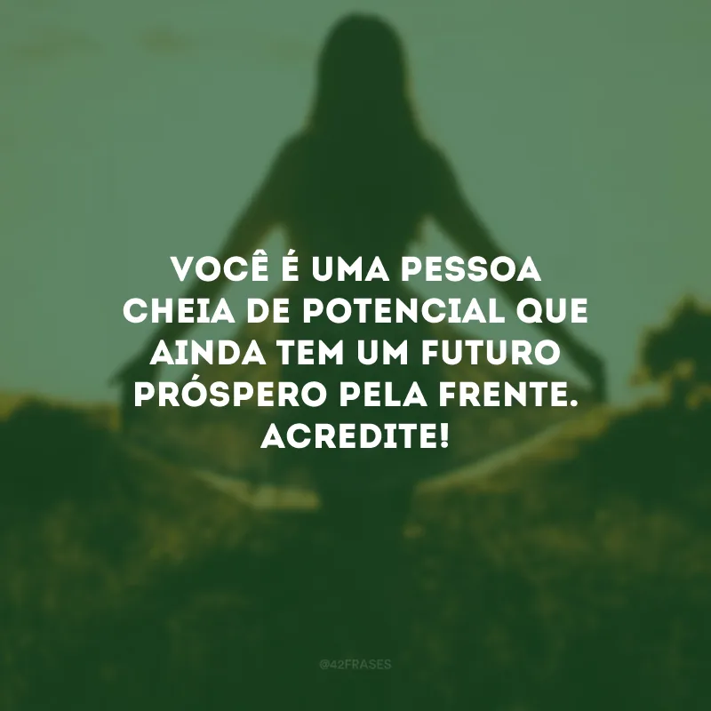Você é uma pessoa cheia de potencial que ainda tem um futuro próspero pela frente. Acredite! 