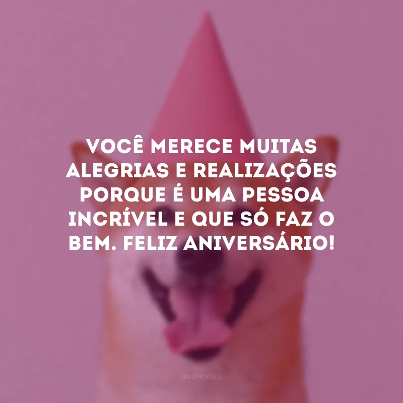 Você merece muitas alegrias e realizações porque é uma pessoa incrível e que só faz o bem. Feliz aniversário!